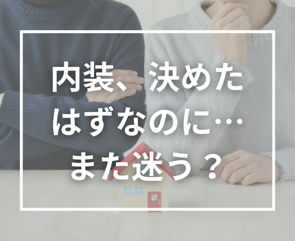 内装を決めたはずなのに、また迷ってしまう…それは“家づくりあるある”です